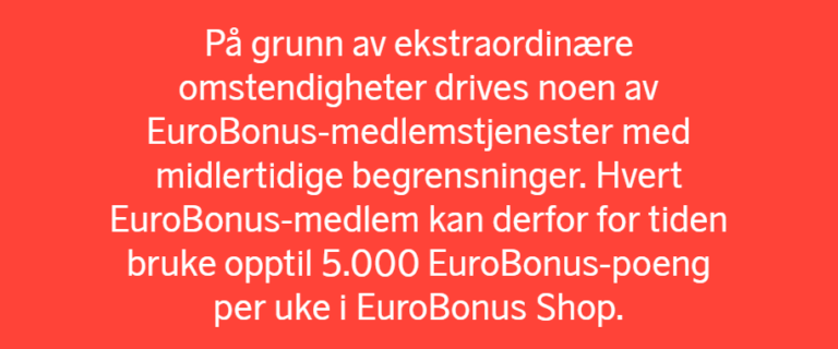 På grunn av ekstraordinære omstendigheter drives noen av EuroBonus-medlemstjenester med midlertidige begrensninger. Hvert EuroBonus-medlem kan derfor for tiden bruke opptil 5.000 EuroBonus-poeng per uke i EuroBonus Shop.